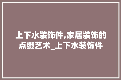 上下水装饰件,家居装饰的点缀艺术_上下水装饰件 上下水装饰件,家居装饰的点缀艺术_上下水装饰件 二手房