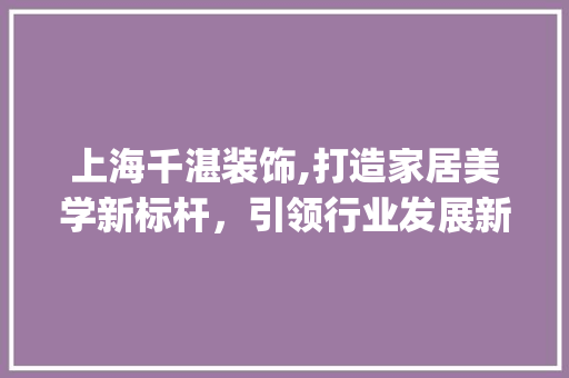 上海千湛装饰,打造家居美学新标杆，引领行业发展新风向_上海千湛装饰 上海千湛装饰,打造家居美学新标杆，引领行业发展新风向_上海千湛装饰 装修知识