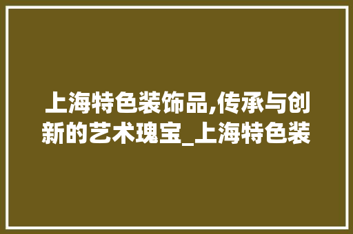 上海特色装饰品,传承与创新的艺术瑰宝_上海特色装饰品 上海特色装饰品,传承与创新的艺术瑰宝_上海特色装饰品 家居装饰