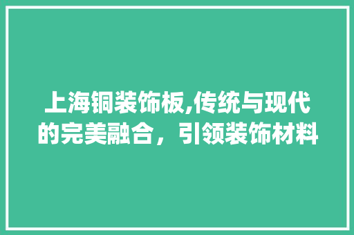 上海铜装饰板,传统与现代的完美融合，引领装饰材料新潮流_上海铜装饰板 上海铜装饰板,传统与现代的完美融合，引领装饰材料新潮流_上海铜装饰板 二手房
