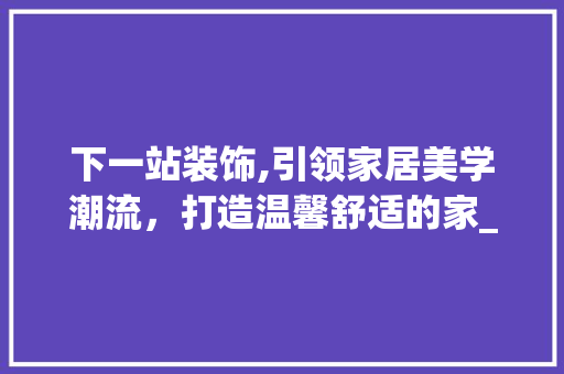 下一站装饰,引领家居美学潮流，打造温馨舒适的家_下一站装饰 下一站装饰,引领家居美学潮流，打造温馨舒适的家_下一站装饰 买房须知