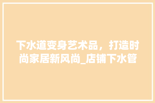 下水道变身艺术品，打造时尚家居新风尚_店铺下水管装饰 下水道变身艺术品，打造时尚家居新风尚_店铺下水管装饰 装修知识