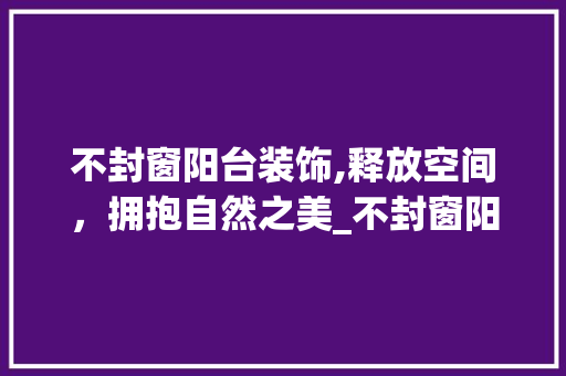 不封窗阳台装饰,释放空间，拥抱自然之美_不封窗阳台装饰 不封窗阳台装饰,释放空间，拥抱自然之美_不封窗阳台装饰 买房须知