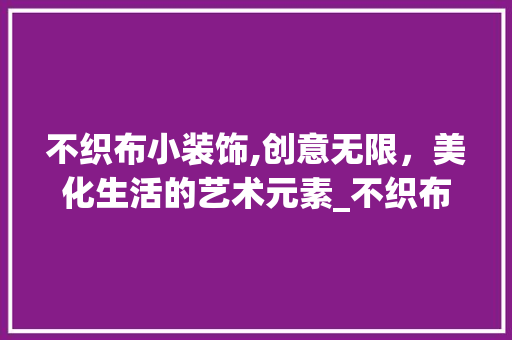 不织布小装饰,创意无限，美化生活的艺术元素_不织布小装饰素材 不织布小装饰,创意无限，美化生活的艺术元素_不织布小装饰素材 装修知识