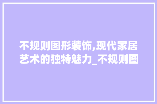 不规则图形装饰,现代家居艺术的独特魅力_不规则图形装饰 不规则图形装饰,现代家居艺术的独特魅力_不规则图形装饰 装修知识