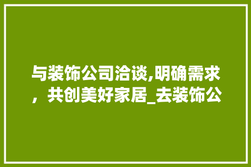 与装饰公司洽谈,明确需求，共创美好家居_去装饰公司谈什么 与装饰公司洽谈,明确需求，共创美好家居_去装饰公司谈什么 二手房