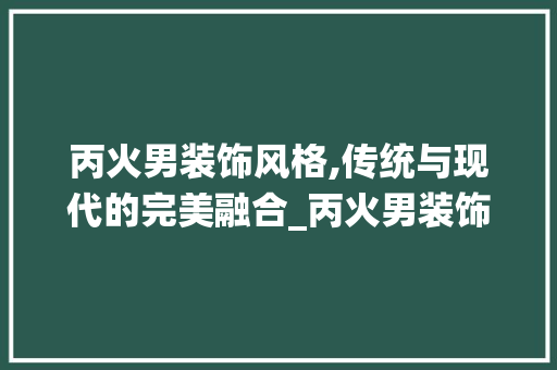 丙火男装饰风格,传统与现代的完美融合_丙火男装饰 丙火男装饰风格,传统与现代的完美融合_丙火男装饰 二手房