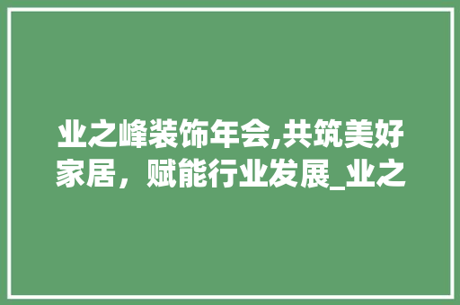 业之峰装饰年会,共筑美好家居，赋能行业发展_业之峰装饰年会 业之峰装饰年会,共筑美好家居，赋能行业发展_业之峰装饰年会 装修知识