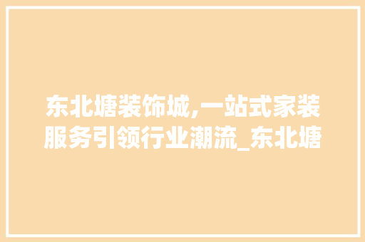东北塘装饰城,一站式家装服务引领行业潮流_东北塘装饰城 东北塘装饰城,一站式家装服务引领行业潮流_东北塘装饰城 装修知识