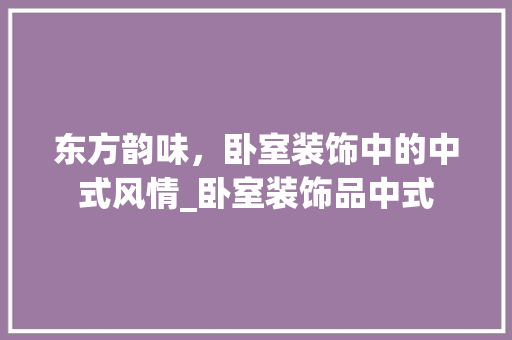 东方韵味，卧室装饰中的中式风情_卧室装饰品中式 东方韵味，卧室装饰中的中式风情_卧室装饰品中式 买房须知