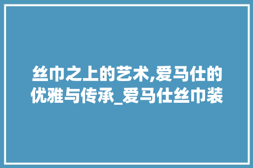 丝巾之上的艺术,爱马仕的优雅与传承_爱马仕丝巾装饰 丝巾之上的艺术,爱马仕的优雅与传承_爱马仕丝巾装饰 家居设计