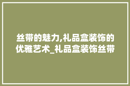 丝带的魅力,礼品盒装饰的优雅艺术_礼品盒装饰丝带 丝带的魅力,礼品盒装饰的优雅艺术_礼品盒装饰丝带 家居设计