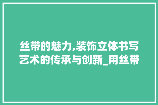 丝带的魅力,装饰立体书写艺术的传承与创新_用丝带装饰立体书 丝带的魅力,装饰立体书写艺术的传承与创新_用丝带装饰立体书 买房须知
