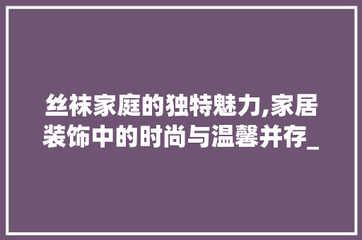 丝袜家庭的独特魅力,家居装饰中的时尚与温馨并存_丝袜家庭装饰 丝袜家庭的独特魅力,家居装饰中的时尚与温馨并存_丝袜家庭装饰 二手房