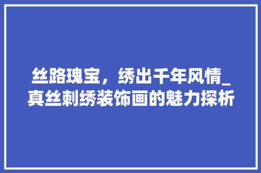 丝路瑰宝，绣出千年风情_真丝刺绣装饰画的魅力探析_真丝刺绣装饰画 丝路瑰宝，绣出千年风情_真丝刺绣装饰画的魅力探析_真丝刺绣装饰画 家居设计