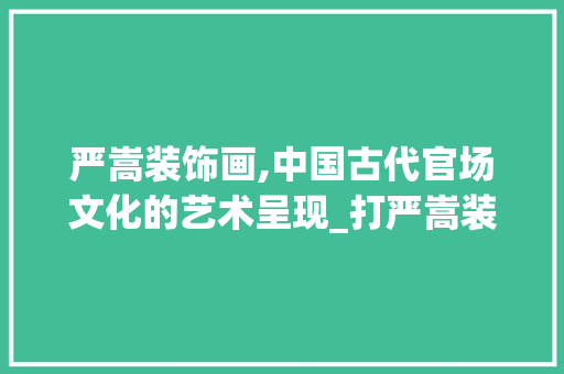 严嵩装饰画,中国古代官场文化的艺术呈现_打严嵩装饰画 严嵩装饰画,中国古代官场文化的艺术呈现_打严嵩装饰画 二手房