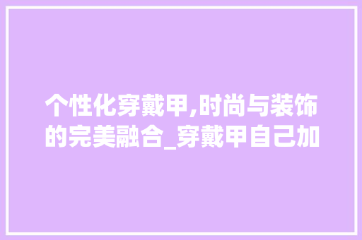 个性化穿戴甲,时尚与装饰的完美融合_穿戴甲自己加装饰 个性化穿戴甲,时尚与装饰的完美融合_穿戴甲自己加装饰 家居装饰