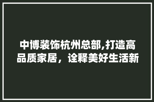 中博装饰杭州总部,打造高品质家居，诠释美好生活新理念_中博装饰杭州总部 中博装饰杭州总部,打造高品质家居，诠释美好生活新理念_中博装饰杭州总部 家居设计