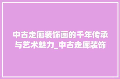 中古走廊装饰画的千年传承与艺术魅力_中古走廊装饰画 中古走廊装饰画的千年传承与艺术魅力_中古走廊装饰画 买房须知