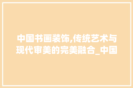 中国书画装饰,传统艺术与现代审美的完美融合_中国书画装饰 中国书画装饰,传统艺术与现代审美的完美融合_中国书画装饰 家居装饰