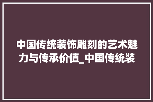中国传统装饰雕刻的艺术魅力与传承价值_中国传统装饰雕刻 中国传统装饰雕刻的艺术魅力与传承价值_中国传统装饰雕刻 家居装饰