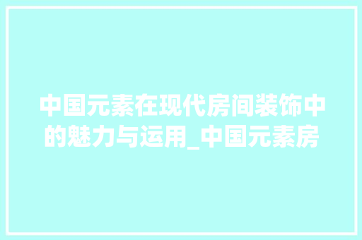 中国元素在现代房间装饰中的魅力与运用_中国元素房间装饰 中国元素在现代房间装饰中的魅力与运用_中国元素房间装饰 装修知识
