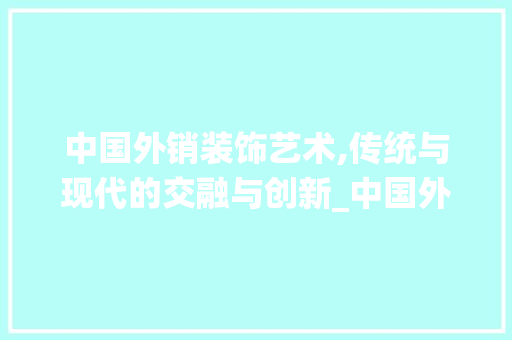 中国外销装饰艺术,传统与现代的交融与创新_中国外销装饰艺术 中国外销装饰艺术,传统与现代的交融与创新_中国外销装饰艺术 买房须知