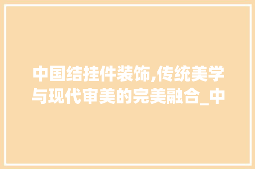 中国结挂件装饰,传统美学与现代审美的完美融合_中国结挂件装饰 中国结挂件装饰,传统美学与现代审美的完美融合_中国结挂件装饰 家居装饰