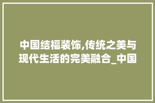 中国结福装饰,传统之美与现代生活的完美融合_中国结福装饰 中国结福装饰,传统之美与现代生活的完美融合_中国结福装饰 买房须知