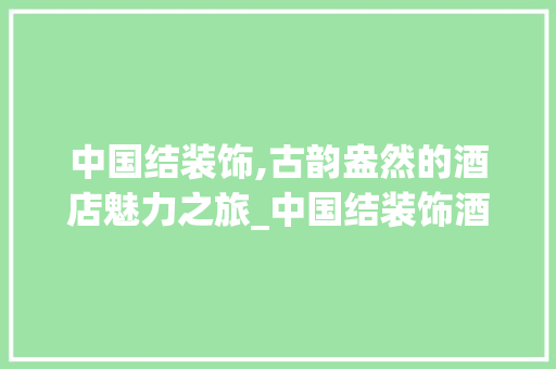 中国结装饰,古韵盎然的酒店魅力之旅_中国结装饰酒店 中国结装饰,古韵盎然的酒店魅力之旅_中国结装饰酒店 买房须知