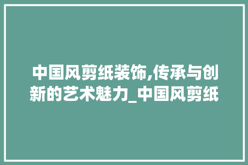 中国风剪纸装饰,传承与创新的艺术魅力_中国风剪纸装饰 中国风剪纸装饰,传承与创新的艺术魅力_中国风剪纸装饰 家居装饰