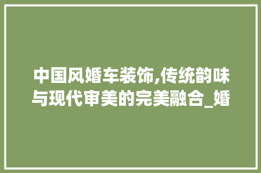 中国风婚车装饰,传统韵味与现代审美的完美融合_婚车装饰中国风 中国风婚车装饰,传统韵味与现代审美的完美融合_婚车装饰中国风 装修知识