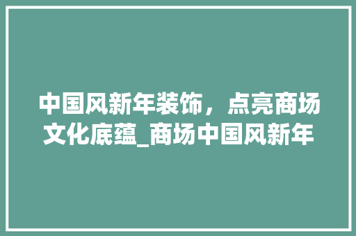 中国风新年装饰，点亮商场文化底蕴_商场中国风新年装饰 中国风新年装饰，点亮商场文化底蕴_商场中国风新年装饰 二手房