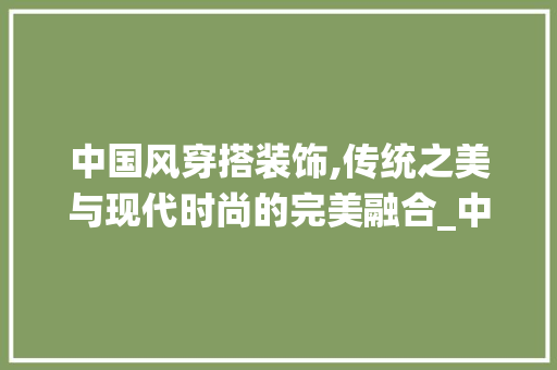 中国风穿搭装饰,传统之美与现代时尚的完美融合_中国风穿搭装饰 中国风穿搭装饰,传统之美与现代时尚的完美融合_中国风穿搭装饰 二手房