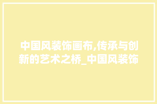 中国风装饰画布,传承与创新的艺术之桥_中国风装饰画布 中国风装饰画布,传承与创新的艺术之桥_中国风装饰画布 买房须知