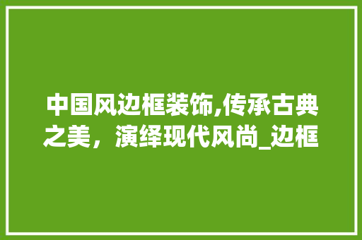 中国风边框装饰,传承古典之美，演绎现代风尚_边框装饰中国风教程 中国风边框装饰,传承古典之美，演绎现代风尚_边框装饰中国风教程 二手房