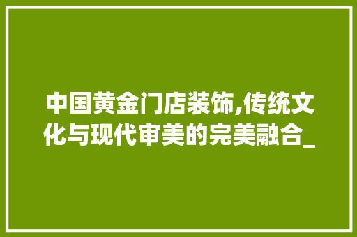 中国黄金门店装饰,传统文化与现代审美的完美融合_中国黄金门店装饰 中国黄金门店装饰,传统文化与现代审美的完美融合_中国黄金门店装饰 家居设计