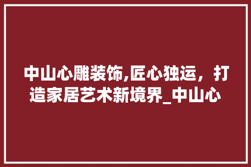 中山心雕装饰,匠心独运，打造家居艺术新境界_中山心雕装饰 中山心雕装饰,匠心独运，打造家居艺术新境界_中山心雕装饰 装修知识