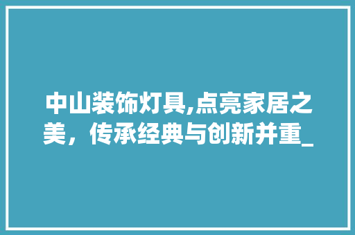 中山装饰灯具,点亮家居之美，传承经典与创新并重_中山装饰灯具 中山装饰灯具,点亮家居之美，传承经典与创新并重_中山装饰灯具 装修知识