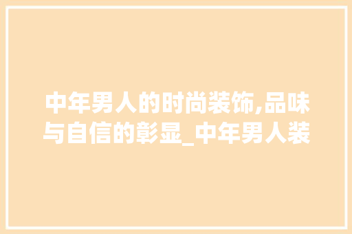 中年男人的时尚装饰,品味与自信的彰显_中年男人装饰 中年男人的时尚装饰,品味与自信的彰显_中年男人装饰 家居设计