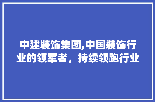 中建装饰集团,中国装饰行业的领军者，持续领跑行业发展_中建装饰集团排名 中建装饰集团,中国装饰行业的领军者，持续领跑行业发展_中建装饰集团排名 家居装饰