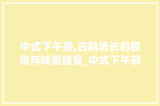 中式下午茶,古韵悠长的视觉与味蕾盛宴_中式下午茶装饰 中式下午茶,古韵悠长的视觉与味蕾盛宴_中式下午茶装饰 家居设计