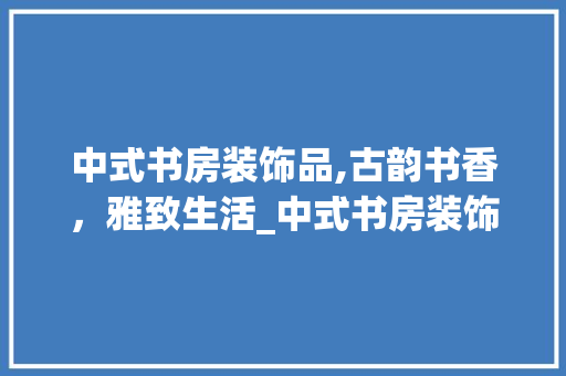 中式书房装饰品,古韵书香，雅致生活_中式书房装饰品 中式书房装饰品,古韵书香，雅致生活_中式书房装饰品 家居装饰