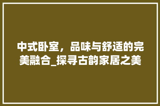 中式卧室，品味与舒适的完美融合_探寻古韵家居之美_中式卧室装饰好物 中式卧室，品味与舒适的完美融合_探寻古韵家居之美_中式卧室装饰好物 家居装饰