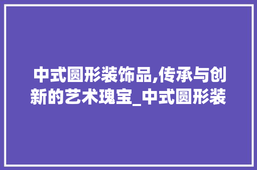 中式圆形装饰品,传承与创新的艺术瑰宝_中式圆形装饰品 中式圆形装饰品,传承与创新的艺术瑰宝_中式圆形装饰品 装修知识