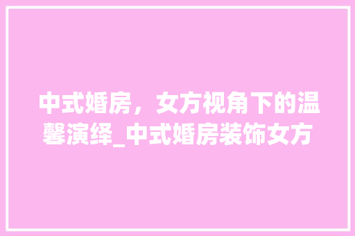 中式婚房，女方视角下的温馨演绎_中式婚房装饰女方 中式婚房，女方视角下的温馨演绎_中式婚房装饰女方 装修知识