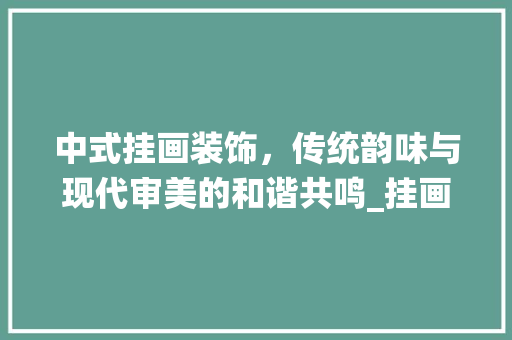 中式挂画装饰，传统韵味与现代审美的和谐共鸣_挂画装饰画中式 中式挂画装饰，传统韵味与现代审美的和谐共鸣_挂画装饰画中式 家居装饰