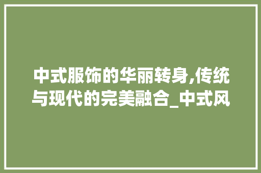 中式服饰的华丽转身,传统与现代的完美融合_中式风格衣服装饰 中式服饰的华丽转身,传统与现代的完美融合_中式风格衣服装饰 二手房