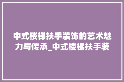中式楼梯扶手装饰的艺术魅力与传承_中式楼梯扶手装饰 中式楼梯扶手装饰的艺术魅力与传承_中式楼梯扶手装饰 家居设计