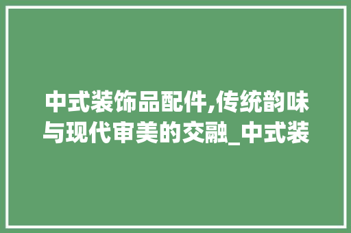 中式装饰品配件,传统韵味与现代审美的交融_中式装饰品配件 中式装饰品配件,传统韵味与现代审美的交融_中式装饰品配件 家居装饰